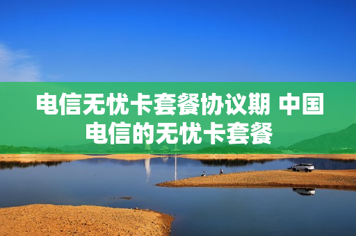 电信无忧卡套餐协议期 中国电信的无忧卡套餐