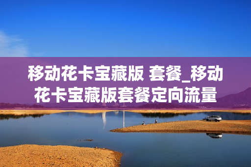 移动花卡宝藏版 套餐_移动花卡宝藏版套餐定向流量