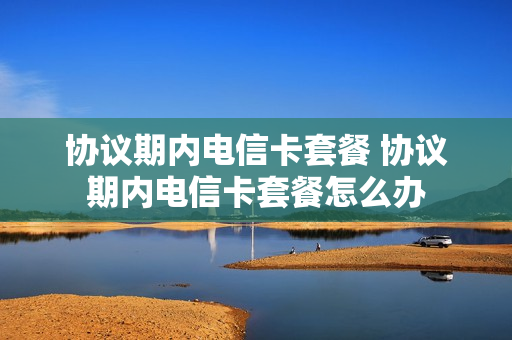 协议期内电信卡套餐 协议期内电信卡套餐怎么办