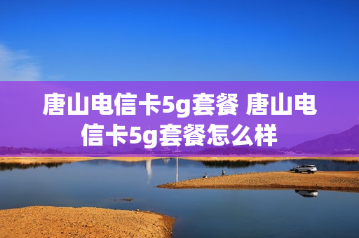 唐山电信卡5g套餐 唐山电信卡5g套餐怎么样