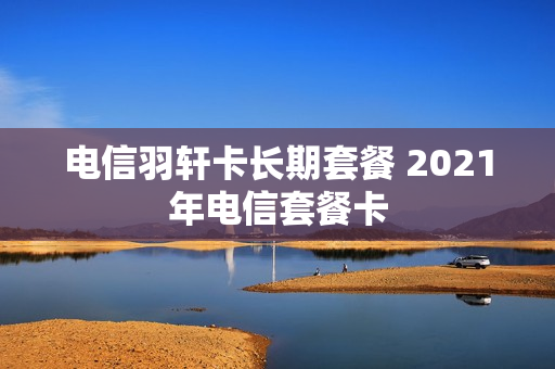 电信羽轩卡长期套餐 2021年电信套餐卡