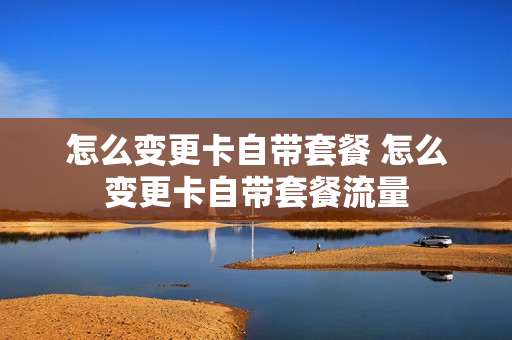 怎么变更卡自带套餐 怎么变更卡自带套餐流量