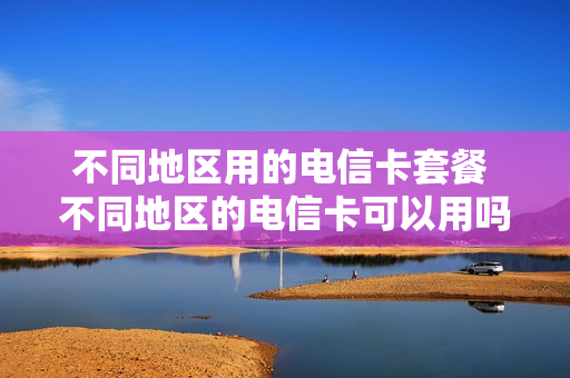 不同地区用的电信卡套餐 不同地区的电信卡可以用吗