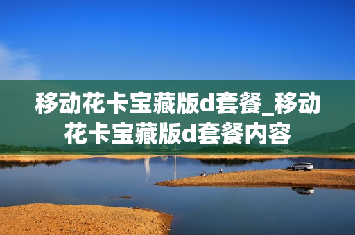 移动花卡宝藏版d套餐_移动花卡宝藏版d套餐内容