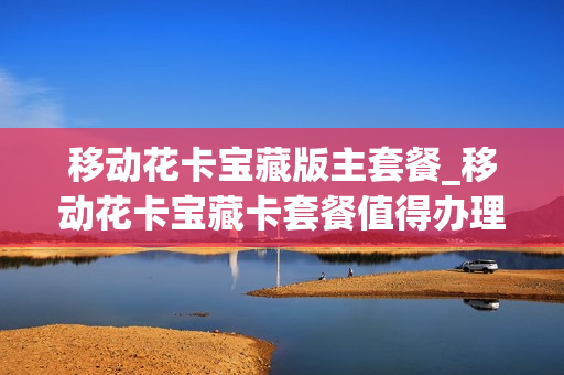 移动花卡宝藏版主套餐_移动花卡宝藏卡套餐值得办理吗
