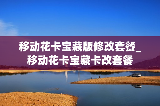 移动花卡宝藏版修改套餐_移动花卡宝藏卡改套餐