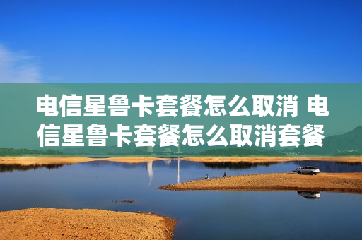 电信星鲁卡套餐怎么取消 电信星鲁卡套餐怎么取消套餐