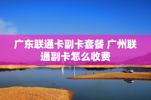 广东联通卡副卡套餐 广州联通副卡怎么收费