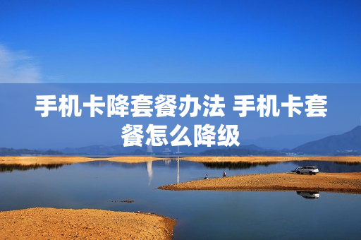 手机卡降套餐办法 手机卡套餐怎么降级
