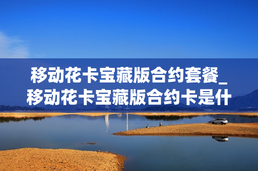 移动花卡宝藏版合约套餐_移动花卡宝藏版合约卡是什么意思