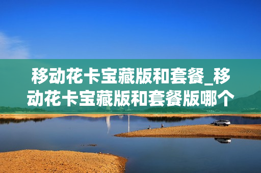 移动花卡宝藏版和套餐_移动花卡宝藏版和套餐版哪个好