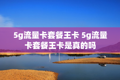 5g流量卡套餐王卡 5g流量卡套餐王卡是真的吗
