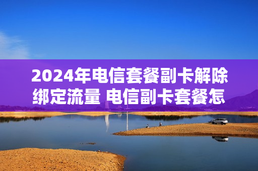 2024年电信套餐副卡解除绑定流量 电信副卡套餐怎么取消