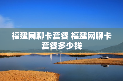 福建网聊卡套餐 福建网聊卡套餐多少钱