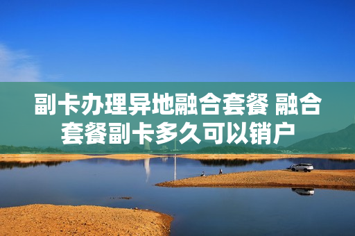 副卡办理异地融合套餐 融合套餐副卡多久可以销户