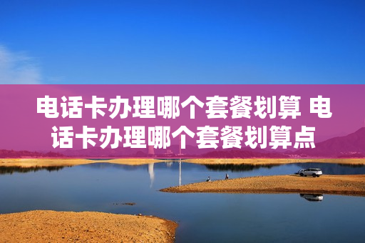 电话卡办理哪个套餐划算 电话卡办理哪个套餐划算点