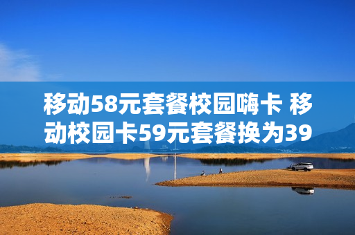 移动58元套餐校园嗨卡 移动校园卡59元套餐换为39元套餐