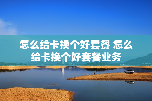 怎么给卡换个好套餐 怎么给卡换个好套餐业务