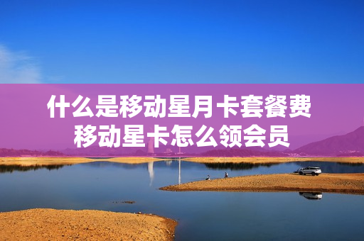 什么是移动星月卡套餐费 移动星卡怎么领会员
