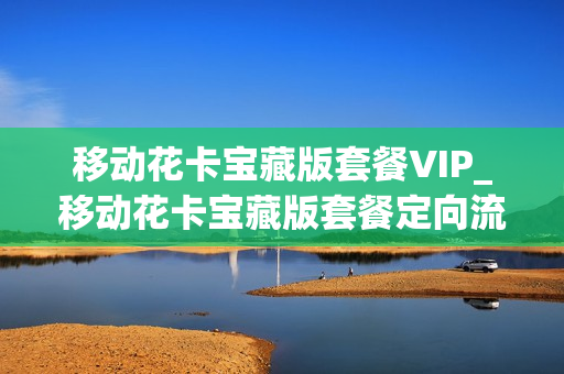 移动花卡宝藏版套餐VIP_移动花卡宝藏版套餐定向流量