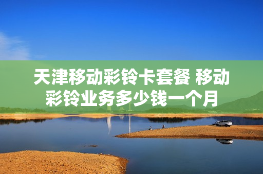 天津移动彩铃卡套餐 移动彩铃业务多少钱一个月