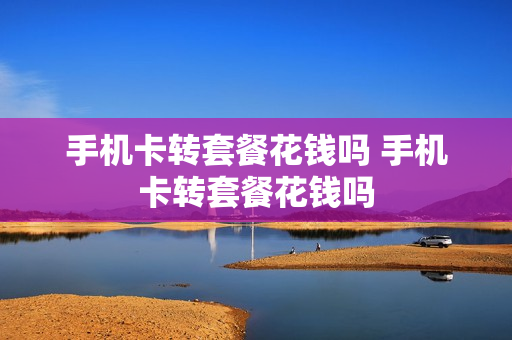 手机卡转套餐花钱吗 手机卡转套餐花钱吗