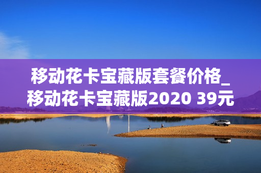 移动花卡宝藏版套餐价格_移动花卡宝藏版2020 39元套餐