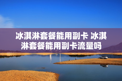 冰淇淋套餐能用副卡 冰淇淋套餐能用副卡流量吗