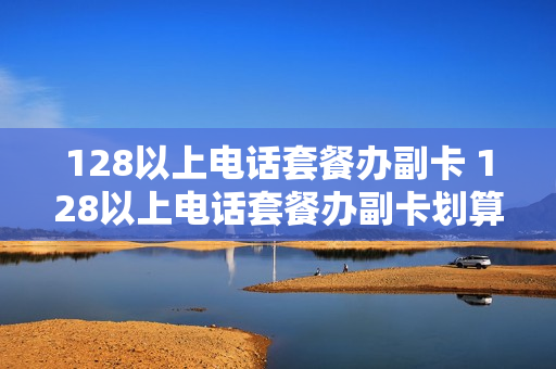 128以上电话套餐办副卡 128以上电话套餐办副卡划算吗