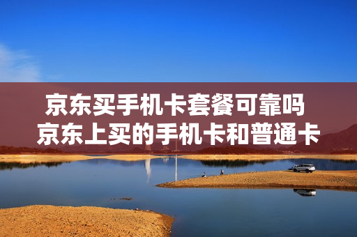 京东买手机卡套餐可靠吗 京东上买的手机卡和普通卡一样吗?