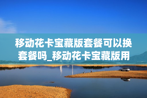移动花卡宝藏版套餐可以换套餐吗_移动花卡宝藏版用多久可以修改套餐