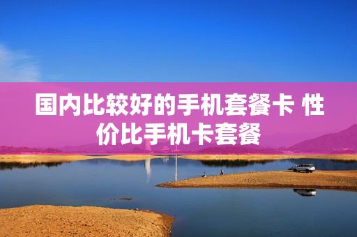 国内比较好的手机套餐卡 性价比手机卡套餐