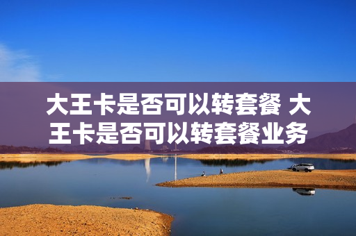 大王卡是否可以转套餐 大王卡是否可以转套餐业务