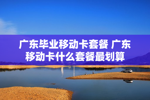 广东毕业移动卡套餐 广东移动卡什么套餐最划算