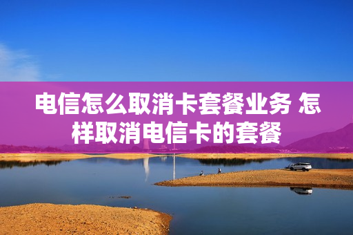 电信怎么取消卡套餐业务 怎样取消电信卡的套餐