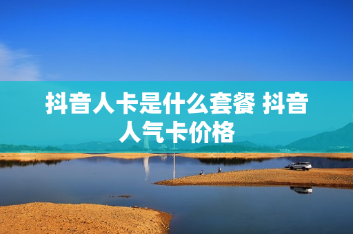 抖音人卡是什么套餐 抖音人气卡价格