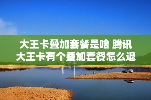 大王卡叠加套餐是啥 腾讯大王卡有个叠加套餐怎么退