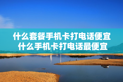 什么套餐手机卡打电话便宜 什么手机卡打电话最便宜的套餐