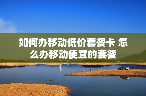 如何办移动低价套餐卡 怎么办移动便宜的套餐