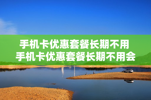 手机卡优惠套餐长期不用 手机卡优惠套餐长期不用会怎么样