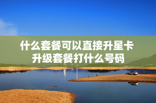 什么套餐可以直接升星卡 升级套餐打什么号码