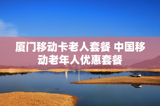 厦门移动卡老人套餐 中国移动老年人优惠套餐