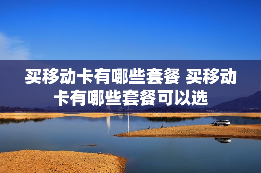 买移动卡有哪些套餐 买移动卡有哪些套餐可以选
