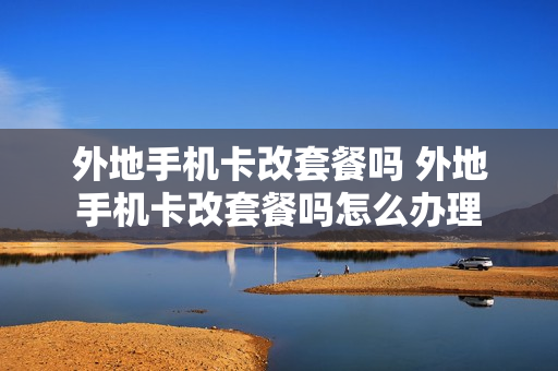 外地手机卡改套餐吗 外地手机卡改套餐吗怎么办理