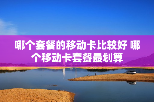 哪个套餐的移动卡比较好 哪个移动卡套餐最划算