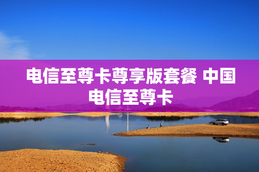电信至尊卡尊享版套餐 中国电信至尊卡