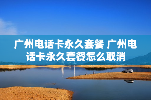 广州电话卡永久套餐 广州电话卡永久套餐怎么取消