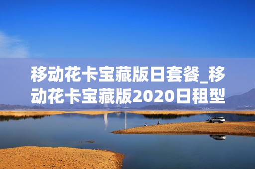 移动花卡宝藏版日套餐_移动花卡宝藏版2020日租型