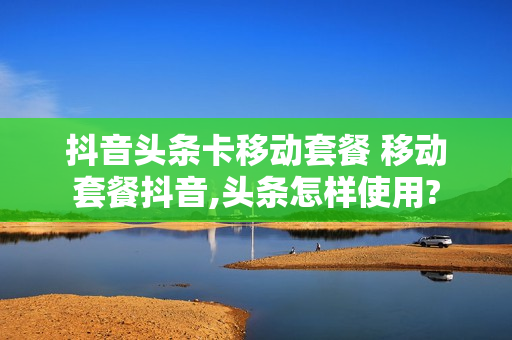 抖音头条卡移动套餐 移动套餐抖音,头条怎样使用?