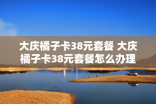 大庆橘子卡38元套餐 大庆橘子卡38元套餐怎么办理